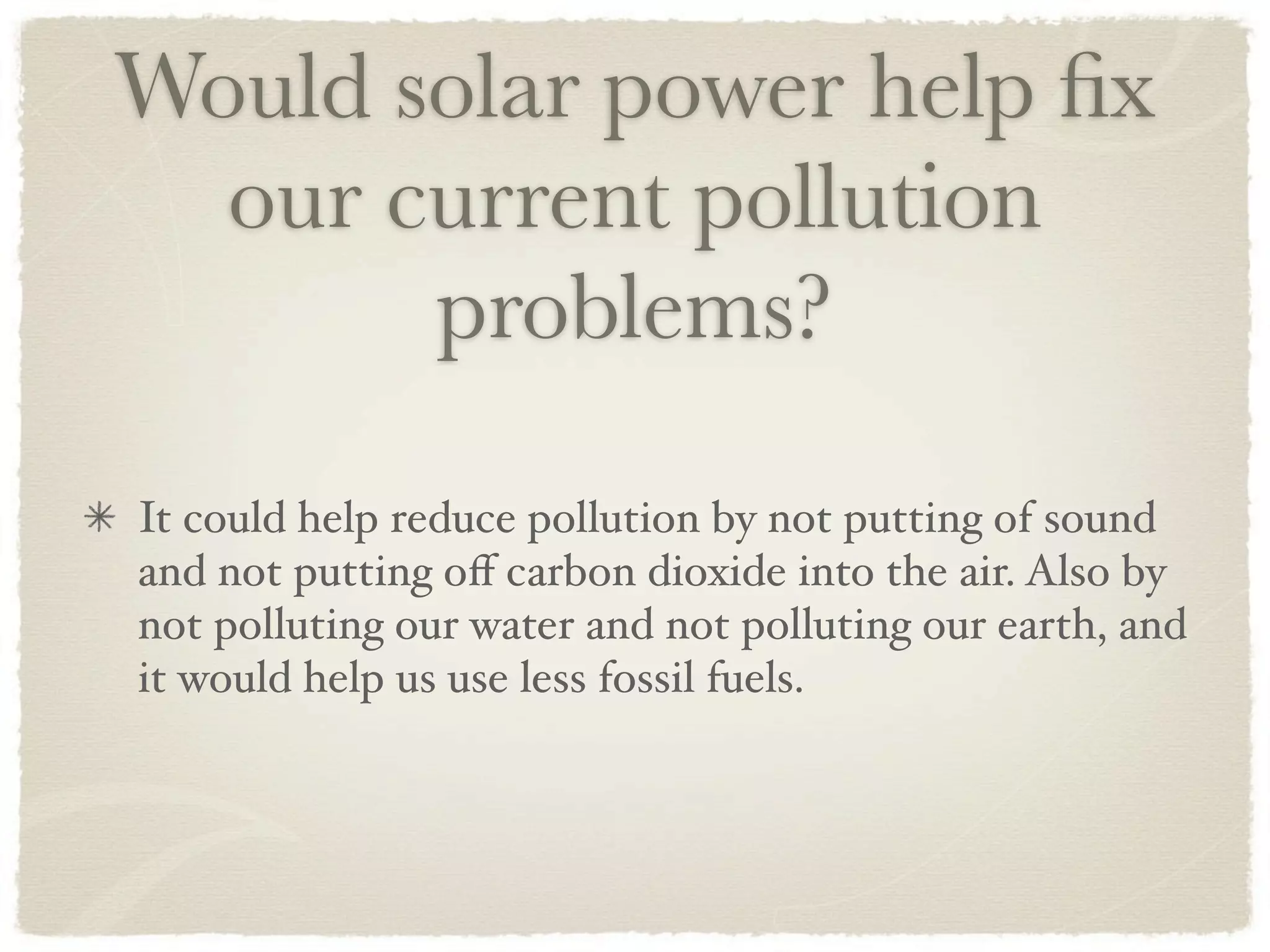 Would solar power help ﬁx
  our current pollution
       problems?

It could help reduce pollution by not putting of sound
and not putting oﬀ carbon dioxide into the air. Also by
not polluting our water and not polluting our earth, and
it would help us use less fossil fuels.
 