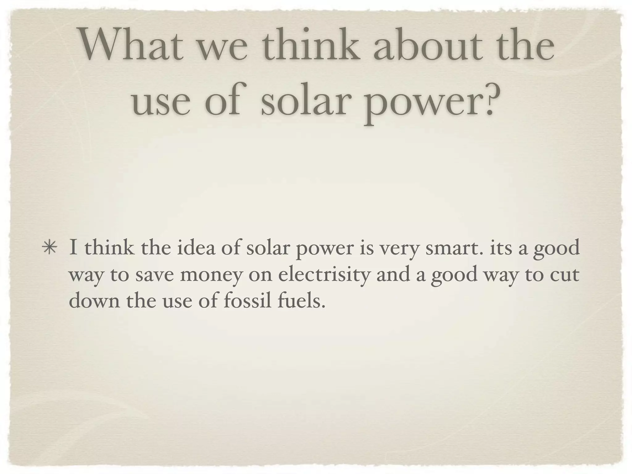 What we think about the
 use of solar power?

I think the idea of solar power is very smart. its a good
way to save money on electrisity and a good way to cut
down the use of fossil fuels.
 