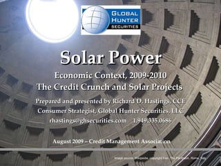 Solar Power Economic Context, 2009-2010 The Credit Crunch and Solar Projects  Prepared and presented by Richard D. Hastings, CCE Consumer Strategist, Global Hunter Securities, LLC rhastings@ghsecurities.com  1.949.335.0686 Image source: Wikipedia, copyright free. The Pantheon, Rome, Italy August 2009 – Credit Management Association 
