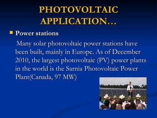 PHOTOVOLTAIC
            APPLICATION…
   Power stations
     Many solar photovoltaic power stations have
    been built, mainly in Europe. As of December
    2010, the largest photovoltaic (PV) power plants
    in the world is the Sarnia Photovoltaic Power
    Plant(Canada, 97 MW)
 