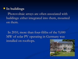    In buildings
     Photovoltaic arrays are often associated with
    buildings: either integrated into them, mounted
    on them.

     In 2010, more than four-fifths of the 9,000
    MW of solar PV operating in Germany was
    installed on rooftops.
 