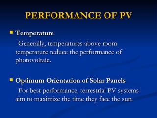 PERFORMANCE OF PV
   Temperature
     Generally, temperatures above room
    temperature reduce the performance of
    photovoltaic.

   Optimum Orientation of Solar Panels
     For best performance, terrestrial PV systems
    aim to maximize the time they face the sun.
 