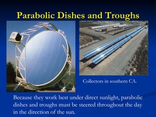 Parabolic Dishes and Troughs




                             Collectors in southern CA.


Because they work best under direct sunlight, parabolic
dishes and troughs must be steered throughout the day
in the direction of the sun.
 