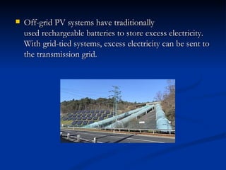   Off-grid PV systems have traditionally
    used rechargeable batteries to store excess electricity.
    With grid-tied systems, excess electricity can be sent to
    the transmission grid.
 