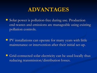 ADVANTAGES
   Solar power is pollution-free during use. Production
    end-wastes and emissions are manageable using existing
    pollution controls.

   PV installations can operate for many years with little
    maintenance or intervention after their initial set-up.

   Grid-connected solar electricity can be used locally thus
    reducing transmission/distribution losses.
 