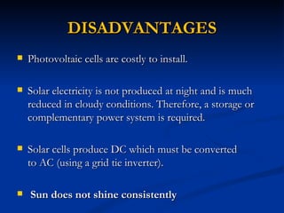 DISADVANTAGES
   Photovoltaic cells are costly to install.

   Solar electricity is not produced at night and is much
    reduced in cloudy conditions. Therefore, a storage or
    complementary power system is required.

   Solar cells produce DC which must be converted
    to AC (using a grid tie inverter).

   Sun does not shine consistently
 