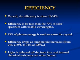 EFFICIENCY
   Overall, the efficiency is about 10-14%.

   Efficiency is far lass than the 77% of solar
    spectrum with usable wavelengths.

   43% of photon energy is used to warm the crystal.

   Efficiency drops as temperature increases (from
    24% at 0°C to 14% at 100°C.)

   Light is reflected off the front face and internal
    electrical resistance are other factors.
 