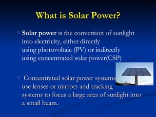 What is Solar Power?
o   Solar power is the conversion of sunlight
    into electricity, either directly
    using photovoltaic (PV) or indirectly
    using concentrated solar power(CSP)

o    Concentrated solar power systems
    use lenses or mirrors and tracking
    systems to focus a large area of sunlight into
    a small beam.
 