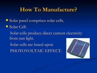 How To Manufacture?
   Solar panel comprises solar cells.
   Solar Cell:
     Solar cells produce direct current electricity
    from sun light.
     Solar cells are based upon
     PHOTOVOLTAIC EFFECT.
 
