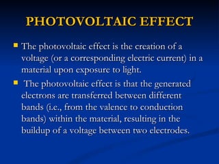 PHOTOVOLTAIC EFFECT
   The photovoltaic effect is the creation of a
    voltage (or a corresponding electric current) in a
    material upon exposure to light.
    The photovoltaic effect is that the generated
    electrons are transferred between different
    bands (i.e., from the valence to conduction
    bands) within the material, resulting in the
    buildup of a voltage between two electrodes.
 