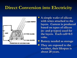 Direct Conversion into Electricity
                   A simple wafer of silicon
                    with wires attached to the
                    layers. Current is produced
                    based on types of silicon
                    (n- and p-types) used for
                    the layers. Each cell=0.5
                    volts.
                   Battery needed as storage
                   They are exposed to the
                    weather, their lifespan is
                    about 20 years.
 