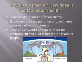    Solar power is source of clean energy.
   It does not produce pollution or greenhouse
    gases or carbon compounds.
   Solar power would be a lot safer for the
    environment and a lot better for the health of
    people.
 