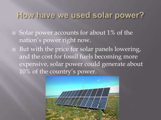    Solar power accounts for about 1% of the
    nation’s power right now.
   But with the price for solar panels lowering,
    and the cost for fossil fuels becoming more
    expensive, solar power could generate about
    10% of the country’s power.
 