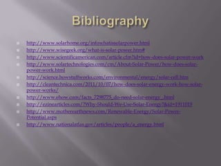   http://www.solarhome.org/infowhatissolarpower.html
   http://www.wisegeek.org/what-is-solar-power.htm#
   http://www.scientificamerican.com/article.cfm?id=how-does-solar-power-work
   http://www.solartechnologies.com/cm/About-Solar-Power/how-does-solar-
    power-work.html
   http://science.howstuffworks.com/environmental/energy/solar-cell.htm
   http://cleantechnica.com/2011/10/07/how-does-solar-energy-work-how-solar-
    power-works/
   http://www.ehow.com/facts_7298775_do-need-solar-energy_.html
   http://ezinearticles.com/?Why-Should-We-Use-Solar-Energy?&id=1911019
   http://www.motherearthnews.com/Renewable-Energy/Solar-Power-
    Potential.asps
   http://www.nationalatlas.gov/articles/people/a_energy.html
 