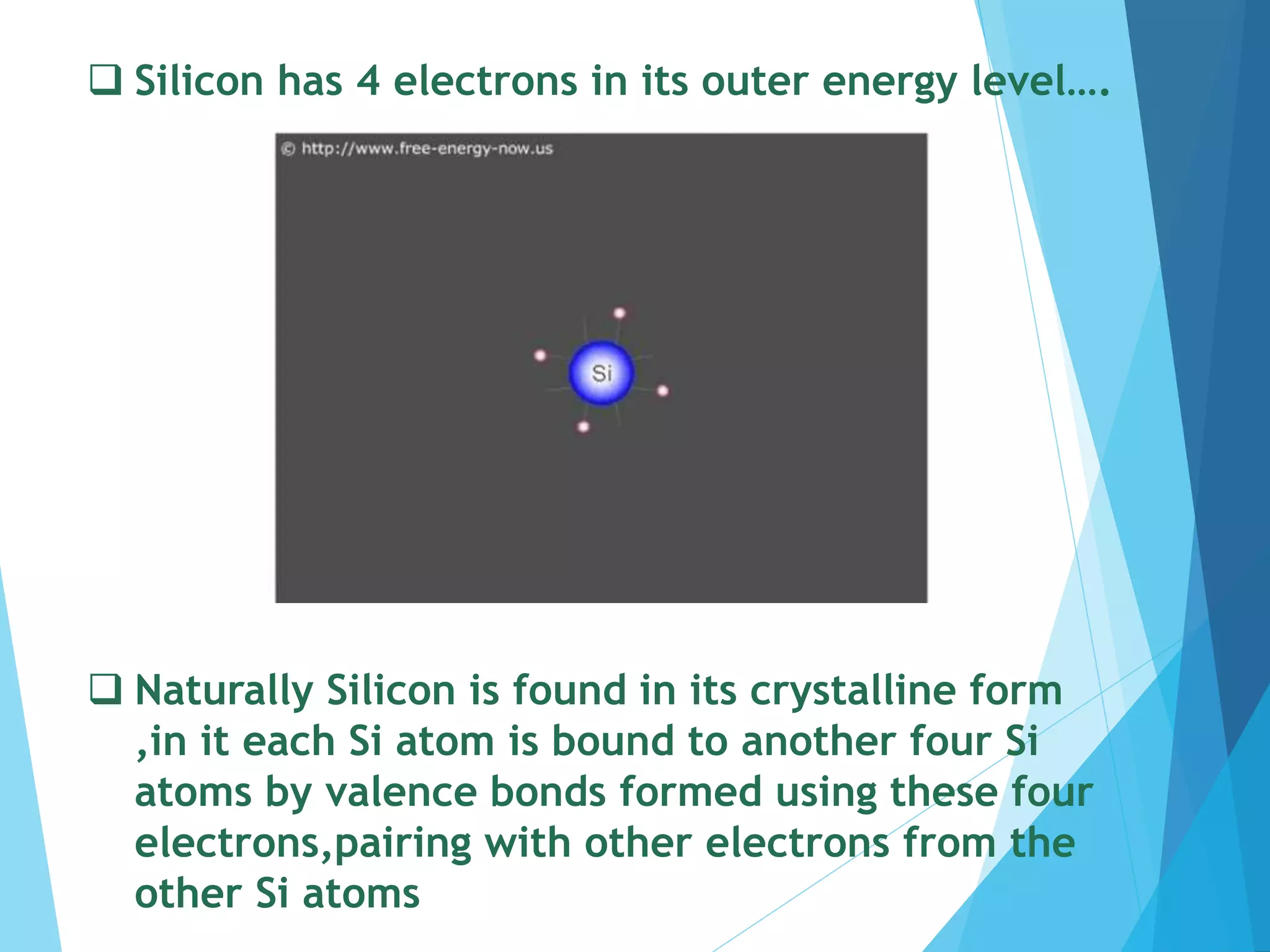  Silicon has 4 electrons in its outer energy level….
 Naturally Silicon is found in its crystalline form
,in it each Si atom is bound to another four Si
atoms by valence bonds formed using these four
electrons,pairing with other electrons from the
other Si atoms
 