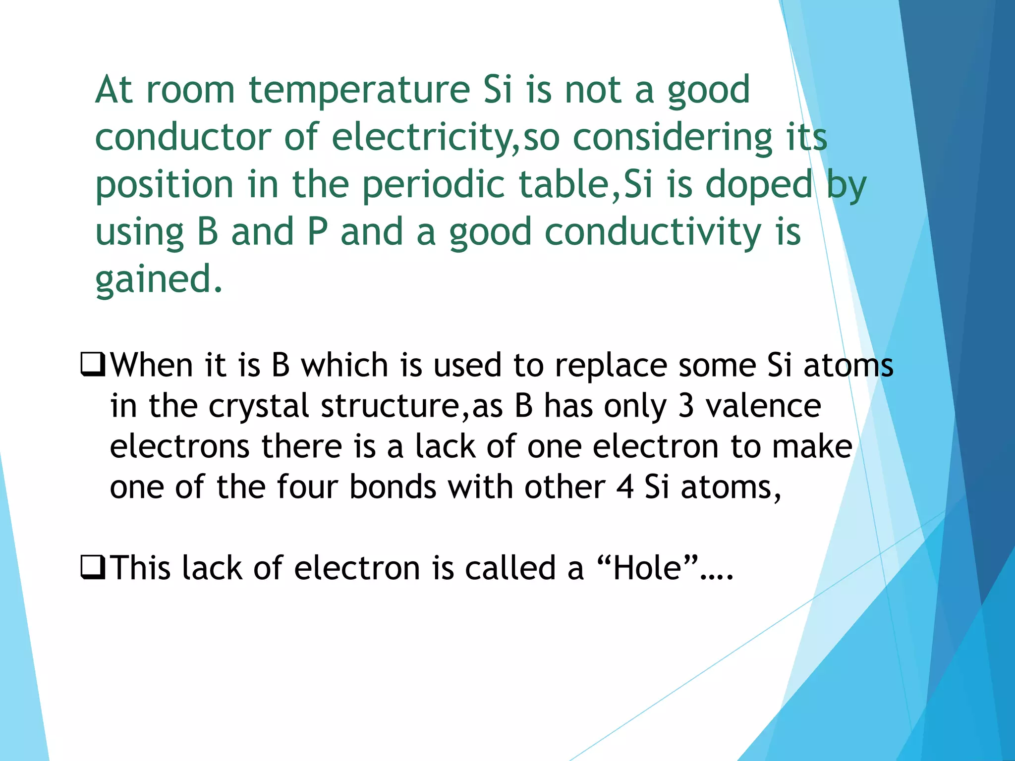 At room temperature Si is not a good
conductor of electricity,so considering its
position in the periodic table,Si is doped by
using B and P and a good conductivity is
gained.
When it is B which is used to replace some Si atoms
in the crystal structure,as B has only 3 valence
electrons there is a lack of one electron to make
one of the four bonds with other 4 Si atoms,
This lack of electron is called a “Hole”….
 