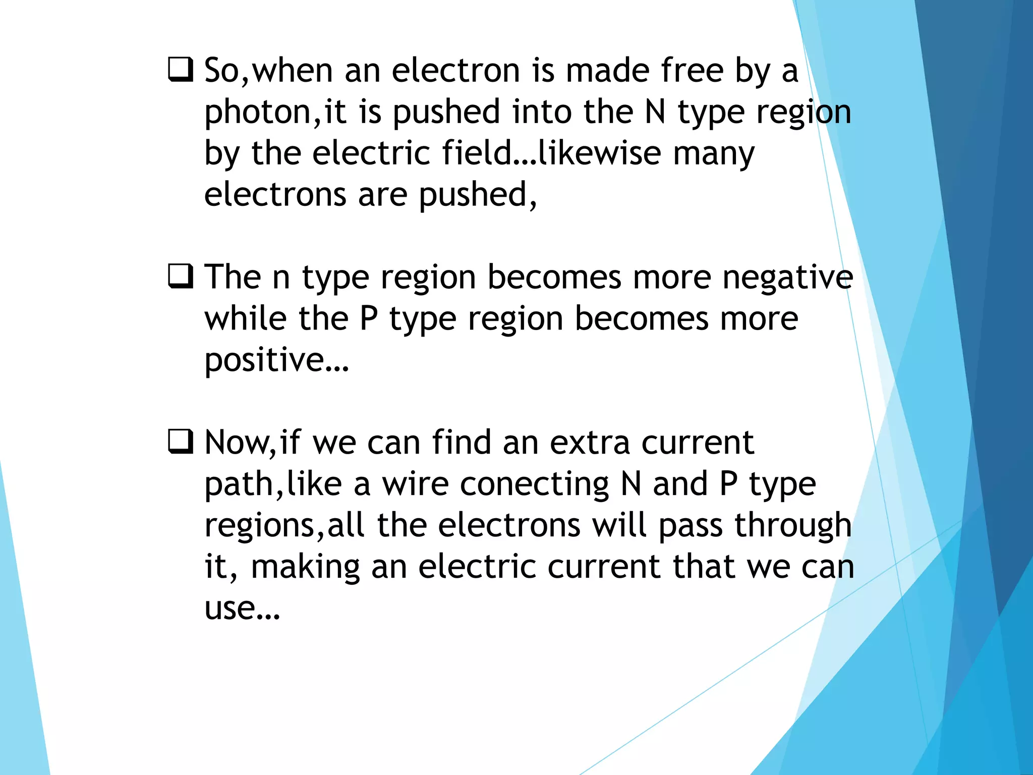 So,when an electron is made free by a
photon,it is pushed into the N type region
by the electric field…likewise many
electrons are pushed,
 The n type region becomes more negative
while the P type region becomes more
positive…
 Now,if we can find an extra current
path,like a wire conecting N and P type
regions,all the electrons will pass through
it, making an electric current that we can
use…
 