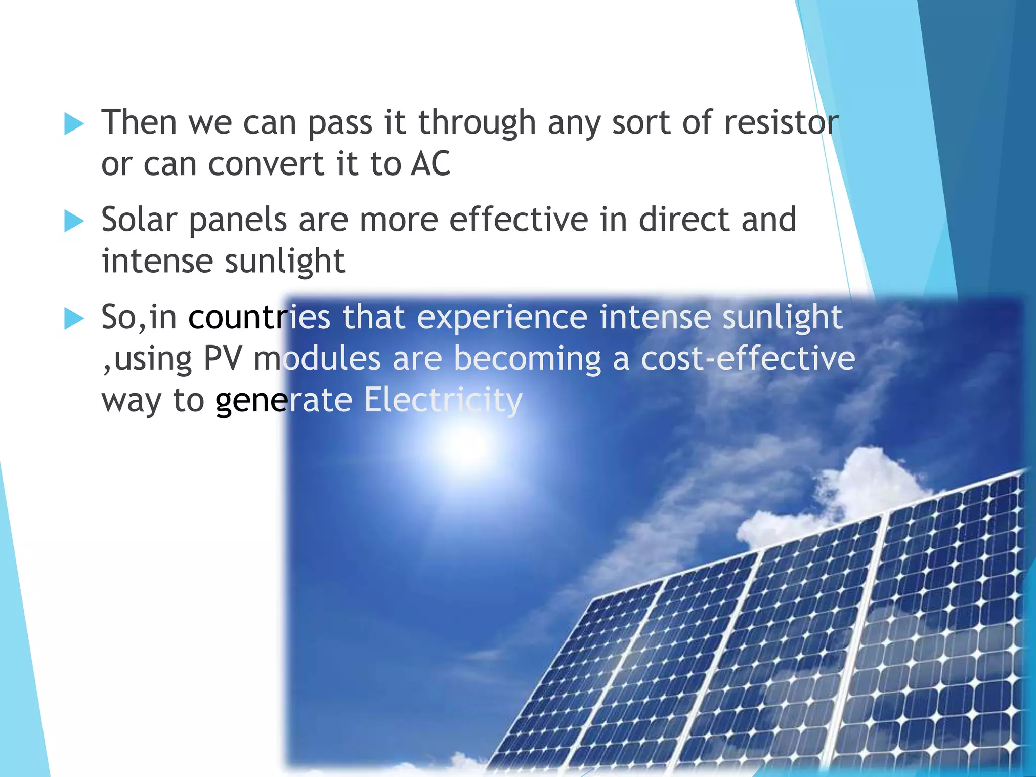  Then we can pass it through any sort of resistor
or can convert it to AC
 Solar panels are more effective in direct and
intense sunlight
 So,in countries that experience intense sunlight
,using PV modules are becoming a cost-effective
way to generate Electricity
 