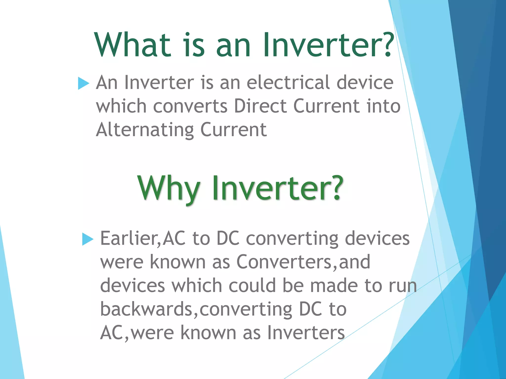 What is an Inverter?
 An Inverter is an electrical device
which converts Direct Current into
Alternating Current
Why Inverter?
 Earlier,AC to DC converting devices
were known as Converters,and
devices which could be made to run
backwards,converting DC to
AC,were known as Inverters
 