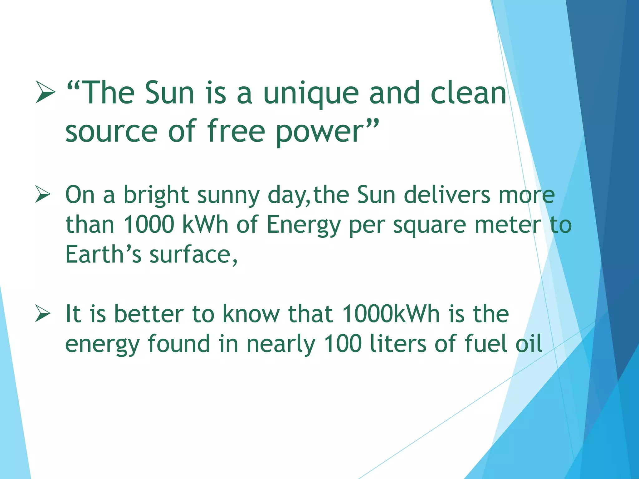  “The Sun is a unique and clean
source of free power”
 On a bright sunny day,the Sun delivers more
than 1000 kWh of Energy per square meter to
Earth’s surface,
 It is better to know that 1000kWh is the
energy found in nearly 100 liters of fuel oil
 