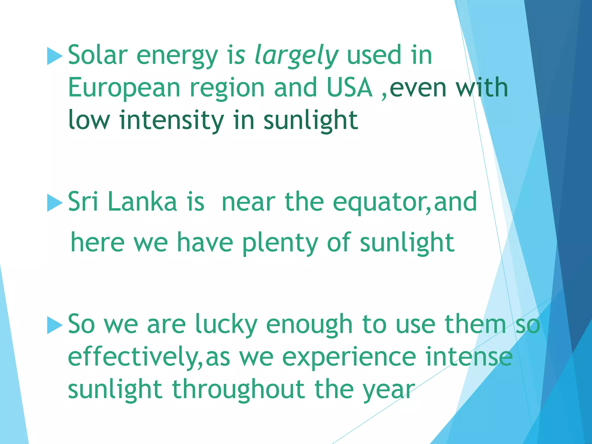 Solar energy is largely used in
European region and USA ,even with
low intensity in sunlight
Sri Lanka is near the equator,and
here we have plenty of sunlight
So we are lucky enough to use them so
effectively,as we experience intense
sunlight throughout the year
 