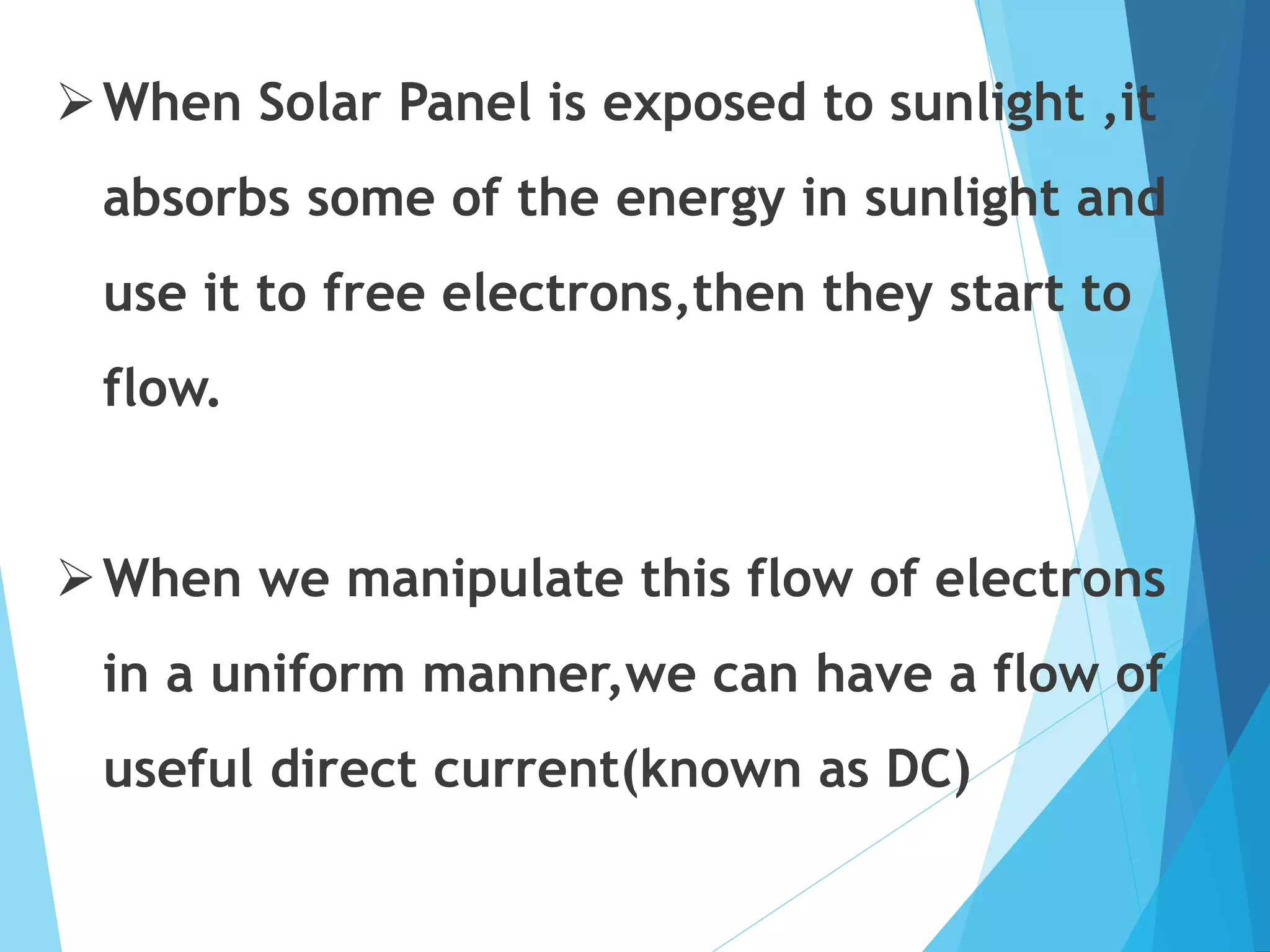 When Solar Panel is exposed to sunlight ,it
absorbs some of the energy in sunlight and
use it to free electrons,then they start to
flow.
When we manipulate this flow of electrons
in a uniform manner,we can have a flow of
useful direct current(known as DC)
 