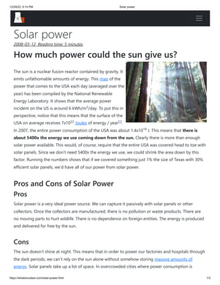 12/29/22, 9:14 PM Solar power
https://whatisnuclear.com/solar-power.html 1/3
Solar power
2008-03-12, Reading time: 5 minutes
How much power could the sun give us?
The sun is a nuclear fusion reactor contained by gravity. It
emits unfathomable amounts of energy. This map of the
power that comes to the USA each day (averaged over the
year) has been compiled by the National Renewable
Energy Laboratory. It shows that the average power
incident on the US is around 6 kWh/m /day. To put this in
perspective, notice that this means that the surface of the
USA on average receives 7x10 Joules of energy / year .
In 2007, the entire power consumption of the USA was about 1.4x10 J. This means that there is
about 5400x the energy we use coming down from the sun. Clearly there is more than enough
solar power available. This would, of course, require that the entire USA was covered head to toe with
solar panels. Since we don’t need 5400x the energy we use, we could shrink the area down by this
factor. Running the numbers shows that if we covered something just 1% the size of Texas with 30%
efficient solar panels, we’d have all of our power from solar power.
Pros and Cons of Solar Power
Pros
Solar power is a very ideal power source. We can capture it passively with solar panels or other
collectors. Once the collectors are manufactured, there is no pollution or waste products. There are
no moving parts to hurt wildlife. There is no dependence on foreign entities. The energy is produced
and delivered for free by the sun.
Cons
The sun doesn’t shine at night. This means that in order to power our factories and hospitals through
the dark periods, we can’t rely on the sun alone without somehow storing massive amounts of
energy. Solar panels take up a lot of space. In overcrowded cities where power consumption is
2
22 [*]
19
 
