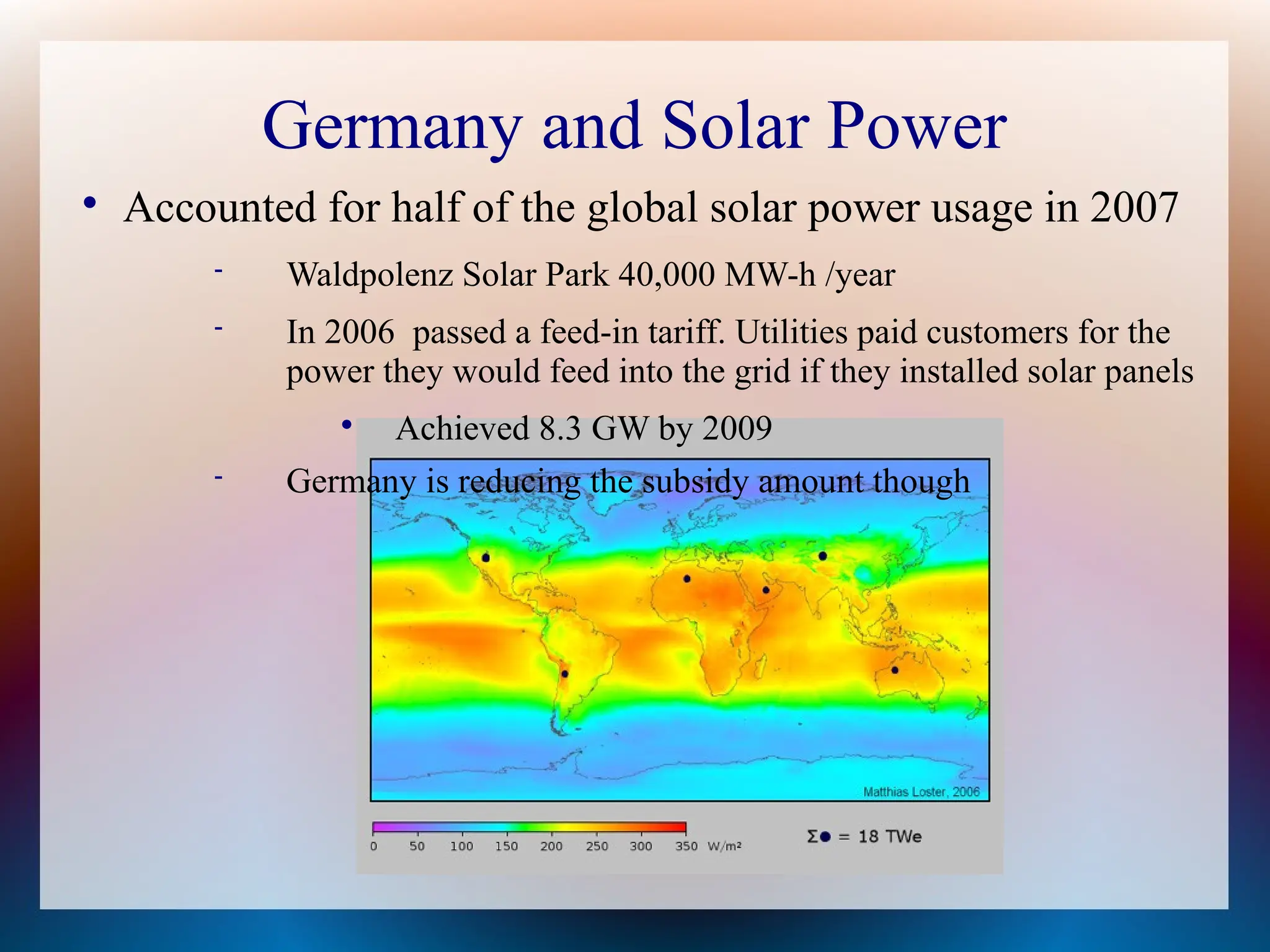 Germany and Solar Power

Accounted for half of the global solar power usage in 2007
 Waldpolenz Solar Park 40,000 MW-h /year
 In 2006 passed a feed-in tariff. Utilities paid customers for the
power they would feed into the grid if they installed solar panels

Achieved 8.3 GW by 2009
 Germany is reducing the subsidy amount though
 