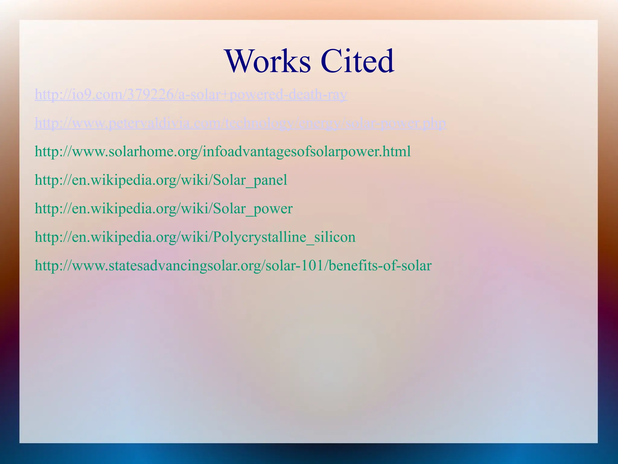 Works Cited
http://io9.com/379226/a-solar+powered-death-ray
http://www.petervaldivia.com/technology/energy/solar-power.php
http://www.solarhome.org/infoadvantagesofsolarpower.html
http://en.wikipedia.org/wiki/Solar_panel
http://en.wikipedia.org/wiki/Solar_power
http://en.wikipedia.org/wiki/Polycrystalline_silicon
http://www.statesadvancingsolar.org/solar-101/benefits-of-solar
 