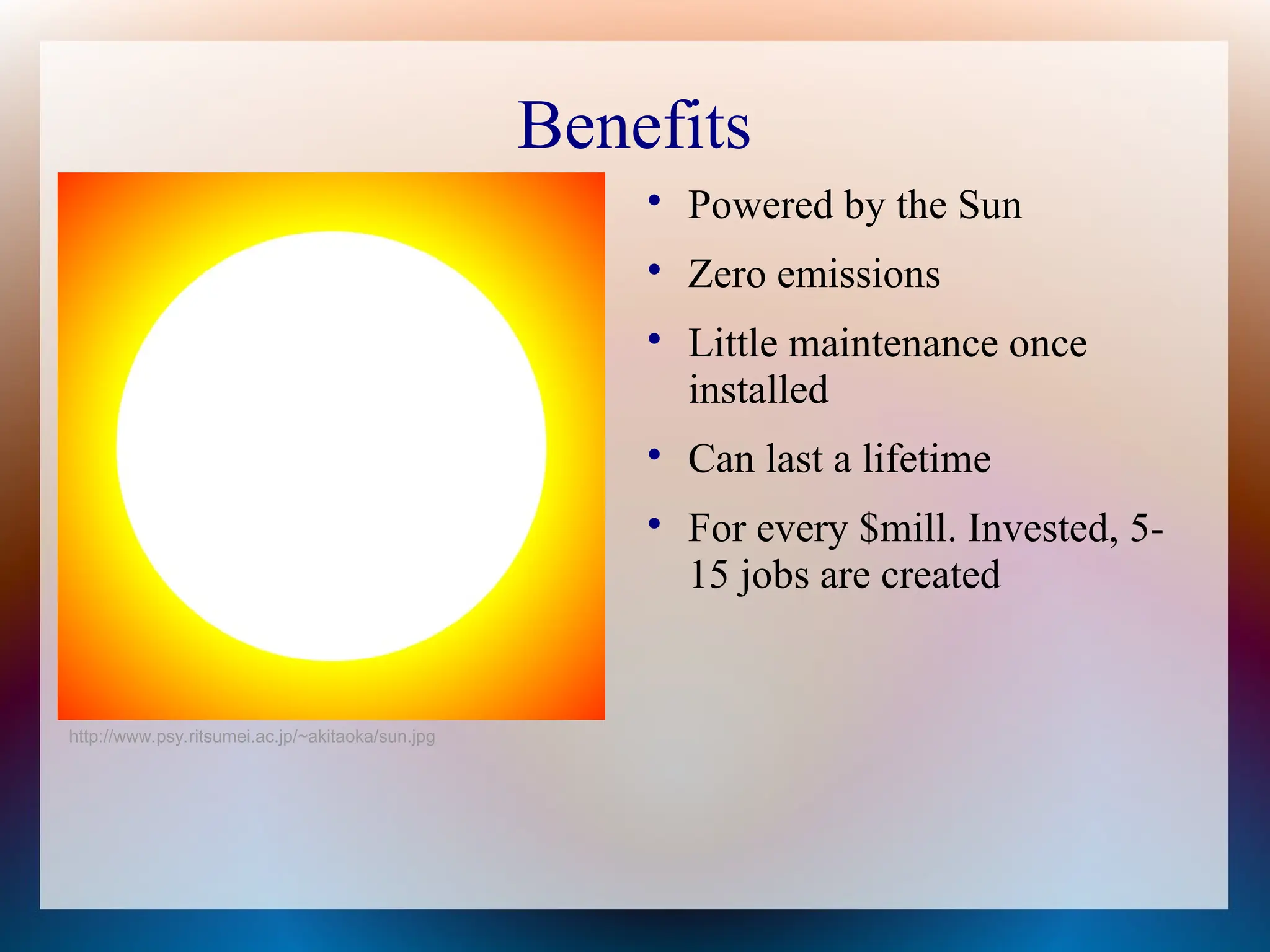 Benefits

Powered by the Sun

Zero emissions

Little maintenance once
installed

Can last a lifetime

For every $mill. Invested, 5-
15 jobs are created
http://www.psy.ritsumei.ac.jp/~akitaoka/sun.jpg
 