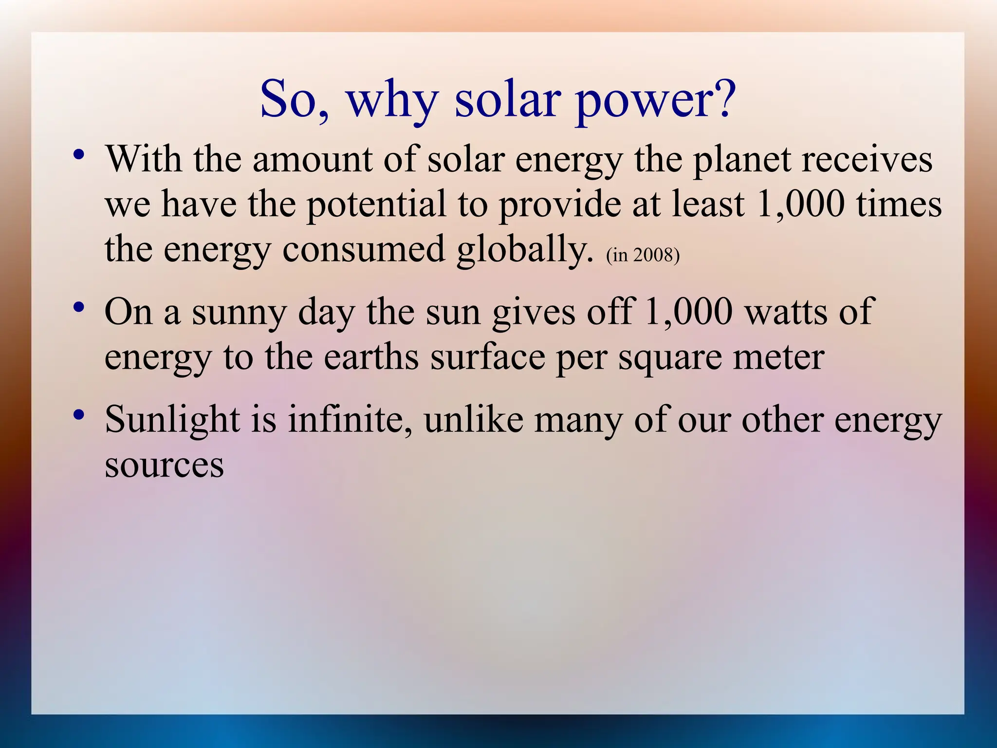 So, why solar power?

With the amount of solar energy the planet receives
we have the potential to provide at least 1,000 times
the energy consumed globally. (in 2008)

On a sunny day the sun gives off 1,000 watts of
energy to the earths surface per square meter

Sunlight is infinite, unlike many of our other energy
sources
 