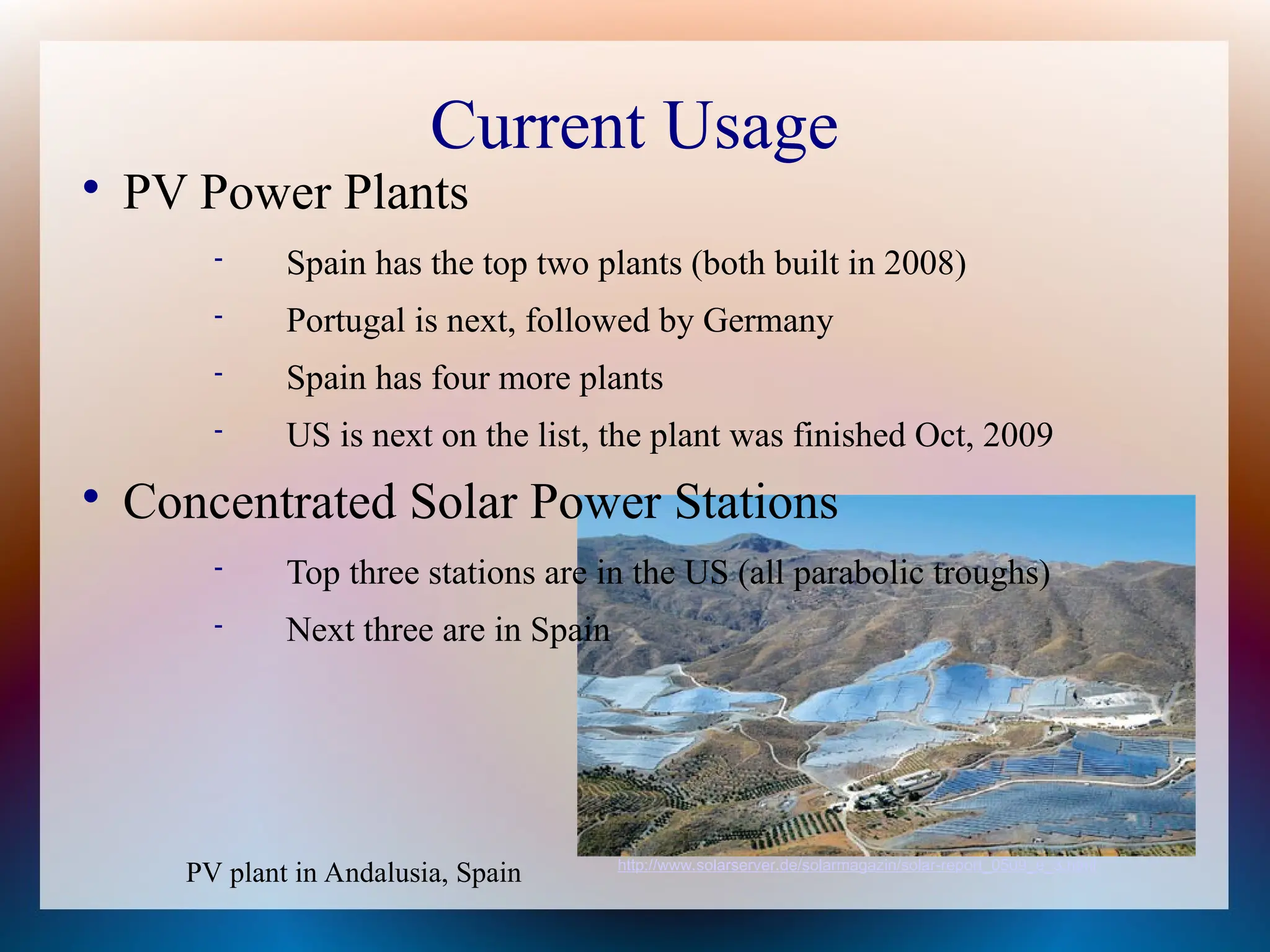 Current Usage

PV Power Plants
 Spain has the top two plants (both built in 2008)
 Portugal is next, followed by Germany
 Spain has four more plants
 US is next on the list, the plant was finished Oct, 2009

Concentrated Solar Power Stations
 Top three stations are in the US (all parabolic troughs)
 Next three are in Spain
PV plant in Andalusia, Spain http://www.solarserver.de/solarmagazin/solar-report_0509_e_3.html
 
