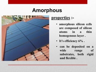 Amorphous
• amorphous silicon cells
are composed of silicon
atoms in a thin
homogenous layer .
properties :-
• It’s efficiency 6% .
• can be deposited on a
wide range of
substrates, both rigid
and flexible .
 