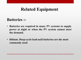 Related Equipment
Batteries :-
• Batteries are required in many PV systems to supply
power at night or when the PV system cannot meet
the demand.
• lithium. Deep-cycle lead-acid batteries are the most
commonly used.
 