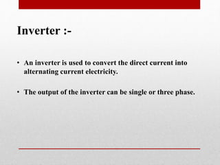 Inverter :-
• An inverter is used to convert the direct current into
alternating current electricity.
• The output of the inverter can be single or three phase.
 