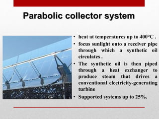 Parabolic collector system
• heat at temperatures up to 400°C .
• focus sunlight onto a receiver pipe
through which a synthetic oil
circulates .
• The synthetic oil is then piped
through a heat exchanger to
produce steam that drives a
conventional electricity-generating
turbine
• Supported systems up to 25%.
 