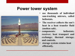 Power tower system
• use thousands of individual
sun-tracking mirrors, called
heliostats.
• The receiver collects the sun’s
heat in a heat transfer fluid
(molten salt) .
• components: heliostats;
receiver; heat transport and
exchange; thermal storage;
and controls.
• storage system retains heat
efficiently.
 