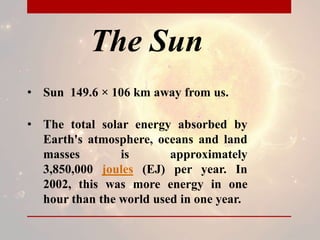 The Sun
• Sun 149.6 × 106 km away from us.
• The total solar energy absorbed by
Earth's atmosphere, oceans and land
masses is approximately
3,850,000 joules (EJ) per year. In
2002, this was more energy in one
hour than the world used in one year.
 