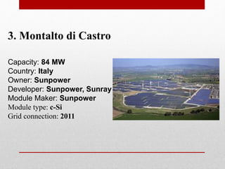 3. Montalto di Castro
Capacity: 84 MW
Country: Italy
Owner: Sunpower
Developer: Sunpower, Sunray
Module Maker: Sunpower
Module type: c-Si
Grid connection: 2011
 
