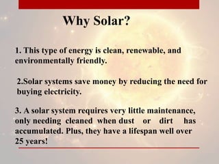 Why Solar?
1. This type of energy is clean, renewable, and
environmentally friendly.
2.Solar systems save money by reducing the need for
buying electricity.
3. A solar system requires very little maintenance,
only needing cleaned when dust or dirt has
accumulated. Plus, they have a lifespan well over
25 years!
 