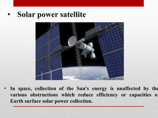 • Solar power satellite
• In space, collection of the Sun's energy is unaffected by the
various obstructions which reduce efficiency or capacities of
Earth surface solar power collection.
 