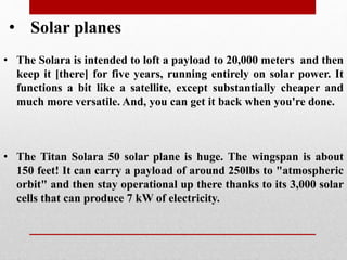 • Solar planes
• The Titan Solara 50 solar plane is huge. The wingspan is about
150 feet! It can carry a payload of around 250lbs to "atmospheric
orbit" and then stay operational up there thanks to its 3,000 solar
cells that can produce 7 kW of electricity.
• The Solara is intended to loft a payload to 20,000 meters and then
keep it [there] for five years, running entirely on solar power. It
functions a bit like a satellite, except substantially cheaper and
much more versatile. And, you can get it back when you're done.
 