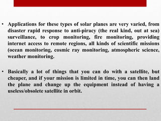 • Basically a lot of things that you can do with a satellite, but
cheaper, and if your mission is limited in time, you can then land
the plane and change up the equipment instead of having a
useless/obsolete satellite in orbit.
• Applications for these types of solar planes are very varied, from
disaster rapid response to anti-piracy (the real kind, out at sea)
surveillance, to crop monitoring, fire monitoring, providing
internet access to remote regions, all kinds of scientific missions
(ocean monitoring, cosmic ray monitoring, atmospheric science,
weather monitoring.
 