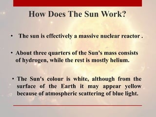 How Does The Sun Work?
• The sun is effectively a massive nuclear reactor .
• About three quarters of the Sun's mass consists
of hydrogen, while the rest is mostly helium.
• The Sun's colour is white, although from the
surface of the Earth it may appear yellow
because of atmospheric scattering of blue light.
 