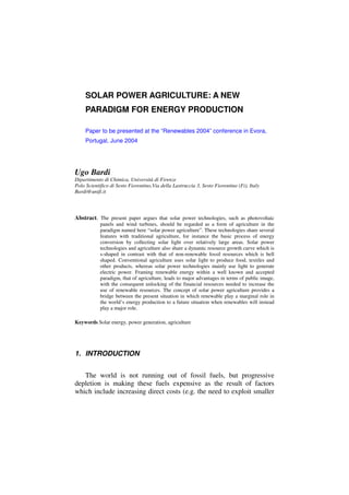 SOLAR POWER AGRICULTURE: A NEW
     PARADIGM FOR ENERGY PRODUCTION

     Paper to be presented at the “Renewables 2004” conference in Evora,
     Portugal, June 2004




Ugo Bardi
Dipartimento di Chimica, Università di Firenze
Polo Scientifico di Sesto Fiorentino,Via della Lastruccia 3, Sesto Fiorentino (Fi), Italy
Bardi@unifi.it



Abstract. The present paper argues that solar power technologies, such as photovoltaic
            panels and wind turbines, should be regarded as a form of agriculture in the
            paradigm named here “solar power agriculture”. These technologies share several
            features with traditional agriculture, for instance the basic process of energy
            conversion by collecting solar light over relatively large areas. Solar power
            technologies and agriculture also share a dynamic resource growth curve which is
            s-shaped in contrast with that of non-renewable fossil resources which is bell
            shaped. Conventional agriculture uses solar light to produce food, textiles and
            other products, whereas solar power technologies mainly use light to generate
            electric power. Framing renewable energy within a well known and accepted
            paradigm, that of agriculture, leads to major advantages in terms of public image,
            with the consequent unlocking of the financial resources needed to increase the
            use of renewable resources. The concept of solar power agriculture provides a
            bridge between the present situation in which renewable play a marginal role in
            the world’s energy production to a future situation when renewables will instead
            play a major role.

Keywords Solar energy, power generation, agriculture




1. INTRODUCTION


   The world is not running out of fossil fuels, but progressive
depletion is making these fuels expensive as the result of factors
which include increasing direct costs (e.g. the need to exploit smaller
 