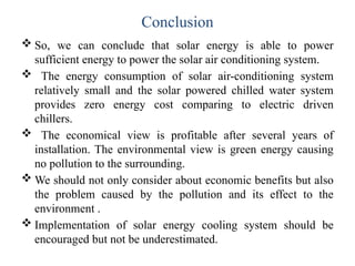 Conclusion
 So, we can conclude that solar energy is able to power
sufficient energy to power the solar air conditioning system.
 The energy consumption of solar air-conditioning system
relatively small and the solar powered chilled water system
provides zero energy cost comparing to electric driven
chillers.
 The economical view is profitable after several years of
installation. The environmental view is green energy causing
no pollution to the surrounding.
 We should not only consider about economic benefits but also
the problem caused by the pollution and its effect to the
environment .
 Implementation of solar energy cooling system should be
encouraged but not be underestimated.
 