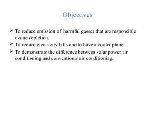 Objectives
 To reduce emission of harmful gasses that are responsible
ozone depletion.
 To reduce electricity bills and to have a cooler planet.
 To demonstrate the difference between solar power air
conditioning and conventional air conditioning.
 