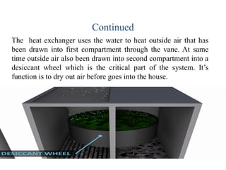 Continued
The heat exchanger uses the water to heat outside air that has
been drawn into first compartment through the vane. At same
time outside air also been drawn into second compartment into a
desiccant wheel which is the critical part of the system. It’s
function is to dry out air before goes into the house.
 