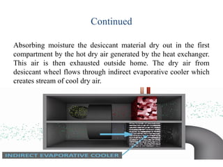 Continued
Absorbing moisture the desiccant material dry out in the first
compartment by the hot dry air generated by the heat exchanger.
This air is then exhausted outside home. The dry air from
desiccant wheel flows through indirect evaporative cooler which
creates stream of cool dry air.
 