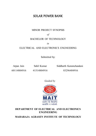 SOLAR POWER BANK
MINOR PROJECT SYNOPSIS
of
BACHELOR OF TECHNOLOGY
in
ELECTRICAL AND ELECTRONICS ENGNEERING
Submitted by:
Arpan Jain Sahil Kumar Siddharth Karamchandani
60114804916 41514804916 03296404916
Guided by
DEPARTMENT OF ELECTRICAL AND ELECTRONICS
ENGINEERING
MAHARAJA AGRASEN INSTITUTE OF TECHNOLOGY
 
